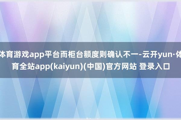 体育游戏app平台而柜台额度则确认不一-云开yun·体育全站app(kaiyun)(中国)官方网站 登录入口