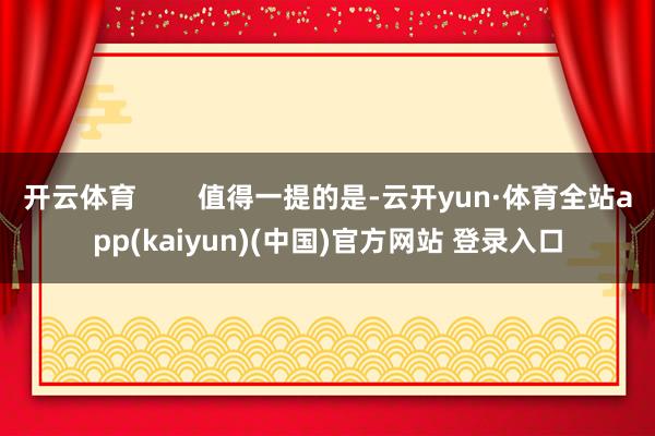 开云体育        值得一提的是-云开yun·体育全站app(kaiyun)(中国)官方网站 登录入口