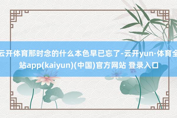 云开体育那时念的什么本色早已忘了-云开yun·体育全站app(kaiyun)(中国)官方网站 登录入口