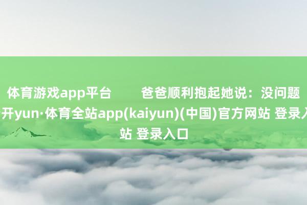 体育游戏app平台        爸爸顺利抱起她说：没问题-云开yun·体育全站app(kaiyun)(中国)官方网站 登录入口