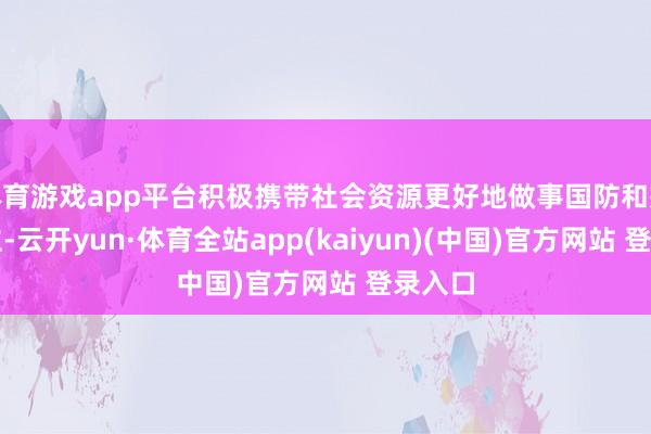 体育游戏app平台积极携带社会资源更好地做事国防和戎行成立-云开yun·体育全站app(kaiyun)(中国)官方网站 登录入口