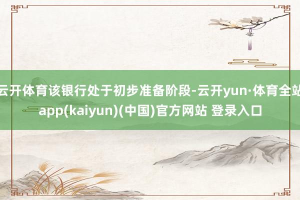 云开体育该银行处于初步准备阶段-云开yun·体育全站app(kaiyun)(中国)官方网站 登录入口