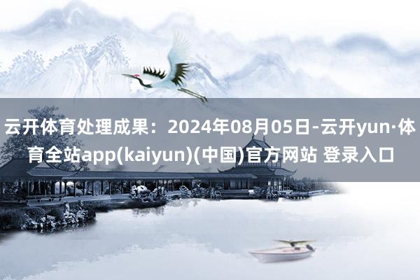 云开体育处理成果：2024年08月05日-云开yun·体育全站app(kaiyun)(中国)官方网站 登录入口