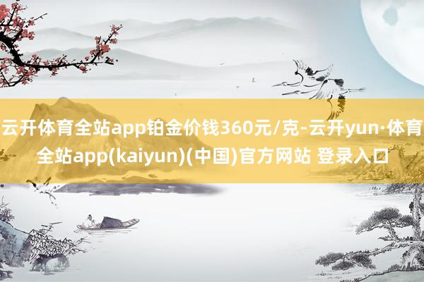 云开体育全站app铂金价钱360元/克-云开yun·体育全站app(kaiyun)(中国)官方网站 登录入口