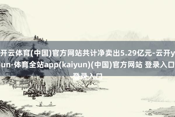 开云体育(中国)官方网站共计净卖出5.29亿元-云开yun·体育全站app(kaiyun)(中国)官方网站 登录入口