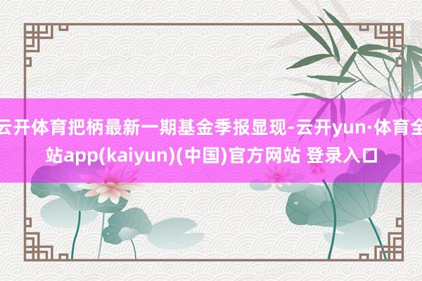 云开体育把柄最新一期基金季报显现-云开yun·体育全站app(kaiyun)(中国)官方网站 登录入口