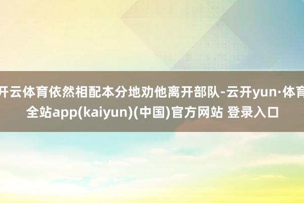 开云体育依然相配本分地劝他离开部队-云开yun·体育全站app(kaiyun)(中国)官方网站 登录入口