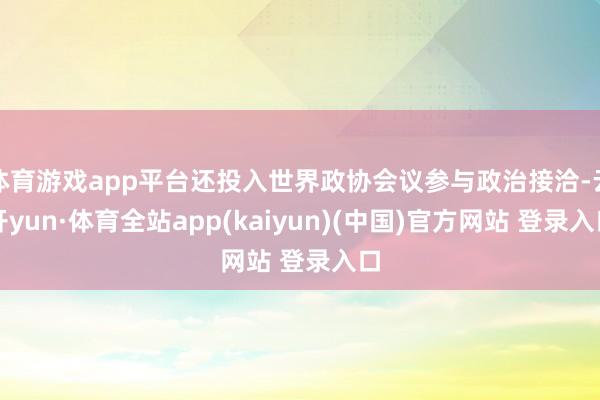 体育游戏app平台还投入世界政协会议参与政治接洽-云开yun·体育全站app(kaiyun)(中国)官方网站 登录入口