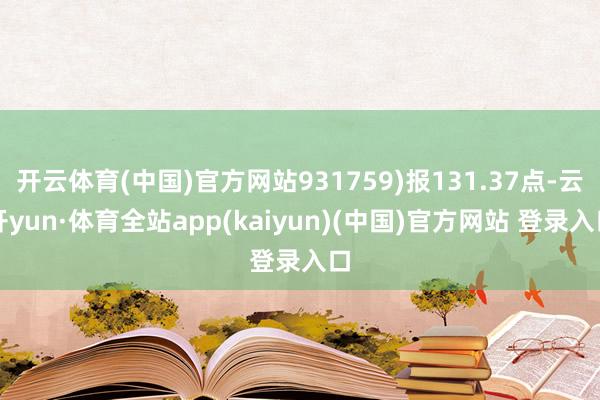 开云体育(中国)官方网站931759)报131.37点-云开yun·体育全站app(kaiyun)(中国)官方网站 登录入口