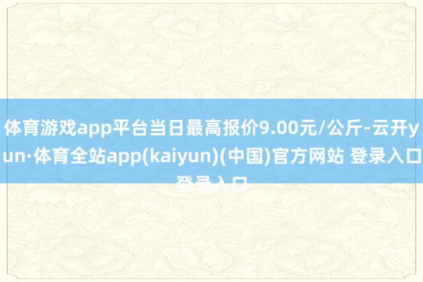 体育游戏app平台当日最高报价9.00元/公斤-云开yun·体育全站app(kaiyun)(中国)官方网站 登录入口