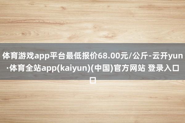 体育游戏app平台最低报价68.00元/公斤-云开yun·体育全站app(kaiyun)(中国)官方网站 登录入口