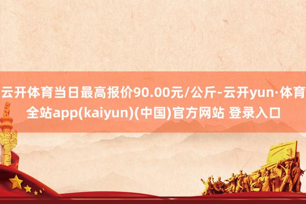 云开体育当日最高报价90.00元/公斤-云开yun·体育全站app(kaiyun)(中国)官方网站 登录入口