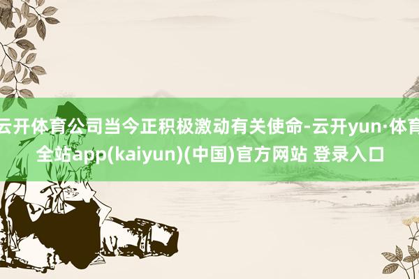 云开体育公司当今正积极激动有关使命-云开yun·体育全站app(kaiyun)(中国)官方网站 登录入口