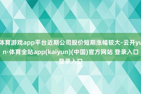 体育游戏app平台近期公司股价短期涨幅较大-云开yun·体育全站app(kaiyun)(中国)官方网站 登录入口