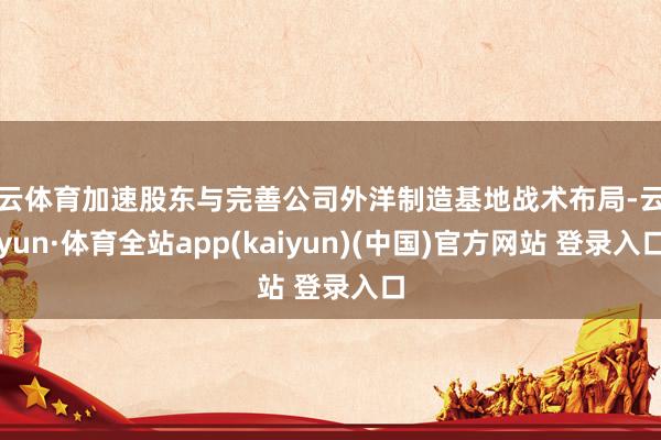 开云体育加速股东与完善公司外洋制造基地战术布局-云开yun·体育全站app(kaiyun)(中国)官方网站 登录入口