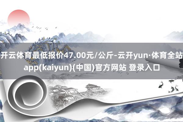 开云体育最低报价47.00元/公斤-云开yun·体育全站app(kaiyun)(中国)官方网站 登录入口