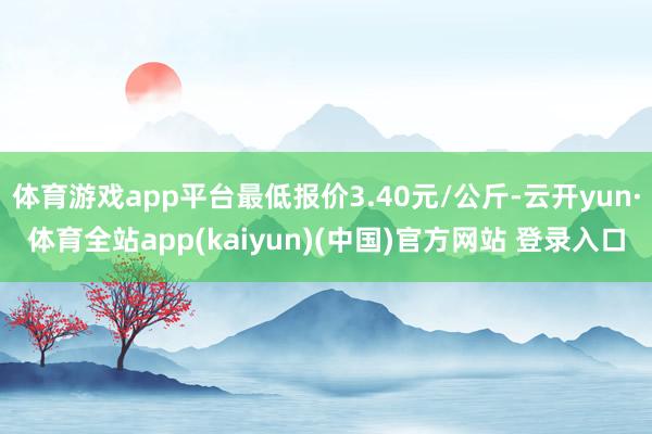 体育游戏app平台最低报价3.40元/公斤-云开yun·体育全站app(kaiyun)(中国)官方网站 登录入口