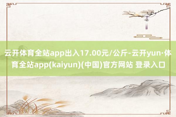 云开体育全站app出入17.00元/公斤-云开yun·体育全站app(kaiyun)(中国)官方网站 登录入口