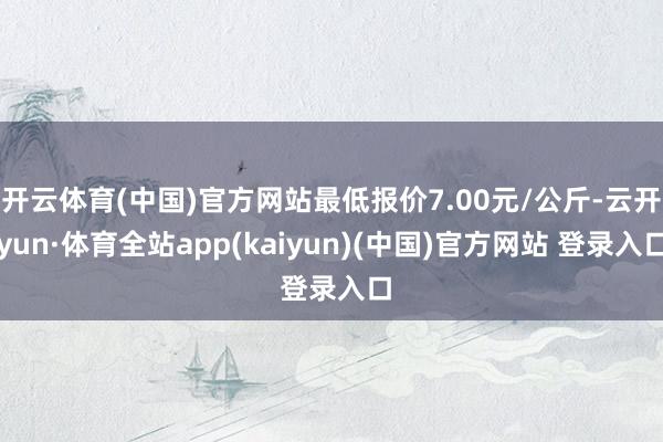 开云体育(中国)官方网站最低报价7.00元/公斤-云开yun·体育全站app(kaiyun)(中国)官方网站 登录入口