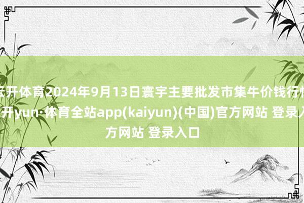 云开体育2024年9月13日寰宇主要批发市集牛价钱行情-云开yun·体育全站app(kaiyun)(中国)官方网站 登录入口