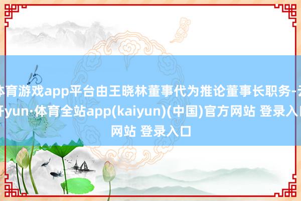 体育游戏app平台由王晓林董事代为推论董事长职务-云开yun·体育全站app(kaiyun)(中国)官方网站 登录入口