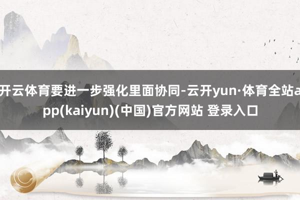 开云体育要进一步强化里面协同-云开yun·体育全站app(kaiyun)(中国)官方网站 登录入口