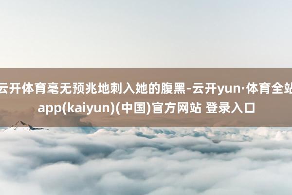 云开体育毫无预兆地刺入她的腹黑-云开yun·体育全站app(kaiyun)(中国)官方网站 登录入口