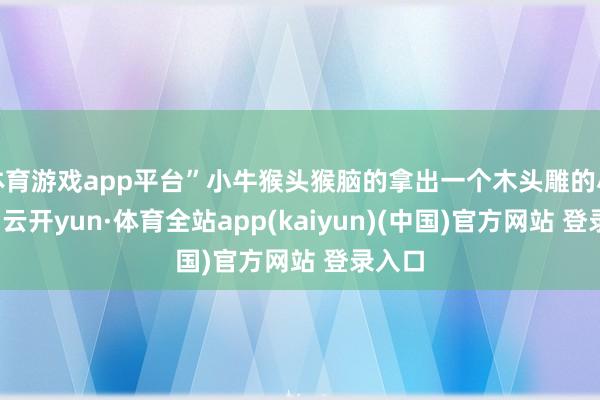 体育游戏app平台”小牛猴头猴脑的拿出一个木头雕的小老虎-云开yun·体育全站app(kaiyun)(中国)官方网站 登录入口