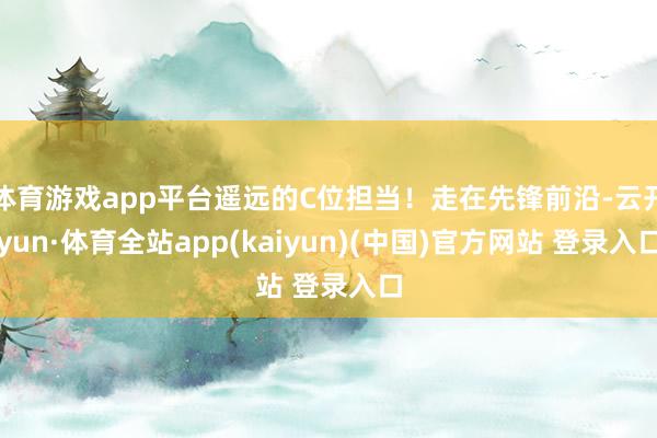 体育游戏app平台遥远的C位担当！走在先锋前沿-云开yun·体育全站app(kaiyun)(中国)官方网站 登录入口