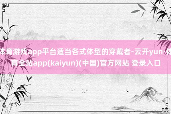 体育游戏app平台适当各式体型的穿戴者-云开yun·体育全站app(kaiyun)(中国)官方网站 登录入口