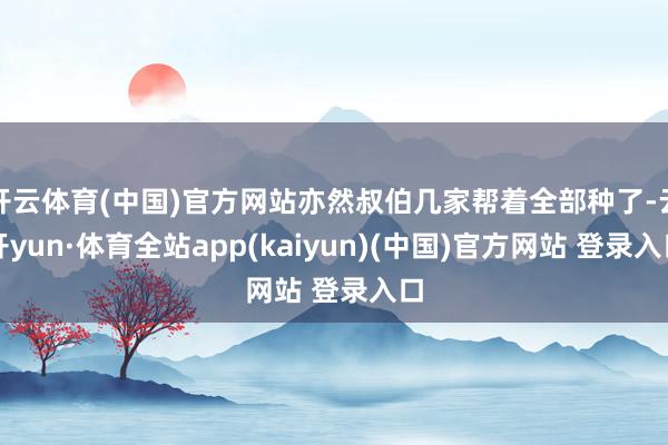 开云体育(中国)官方网站亦然叔伯几家帮着全部种了-云开yun·体育全站app(kaiyun)(中国)官方网站 登录入口