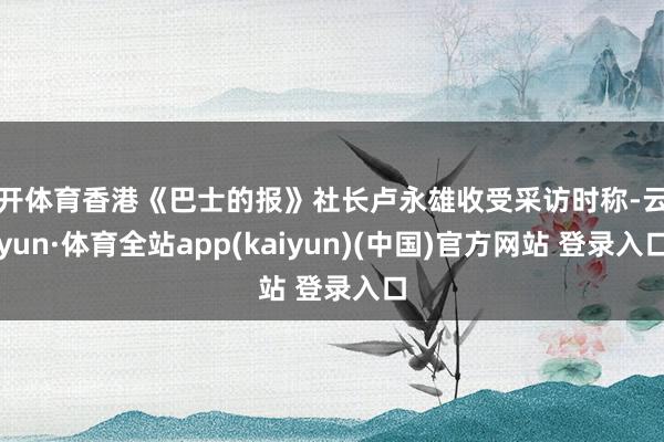 云开体育香港《巴士的报》社长卢永雄收受采访时称-云开yun·体育全站app(kaiyun)(中国)官方网站 登录入口