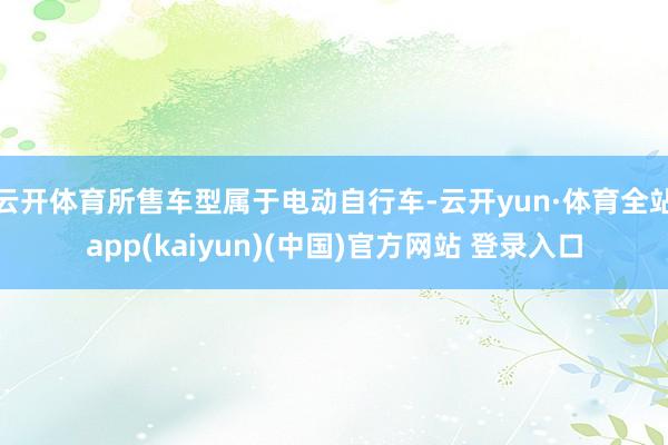 云开体育所售车型属于电动自行车-云开yun·体育全站app(kaiyun)(中国)官方网站 登录入口