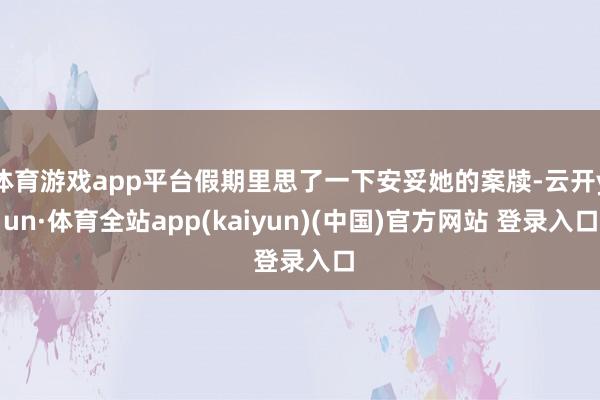 体育游戏app平台假期里思了一下安妥她的案牍-云开yun·体育全站app(kaiyun)(中国)官方网站 登录入口