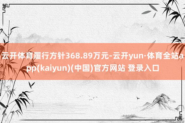 云开体育履行方针368.89万元-云开yun·体育全站app(kaiyun)(中国)官方网站 登录入口