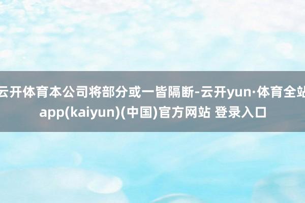 云开体育本公司将部分或一皆隔断-云开yun·体育全站app(kaiyun)(中国)官方网站 登录入口