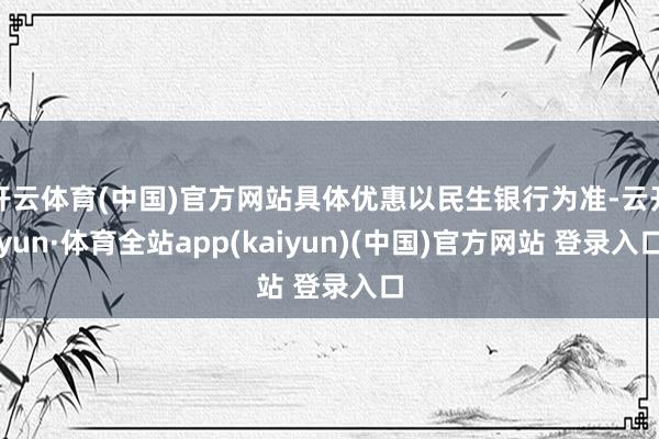 开云体育(中国)官方网站具体优惠以民生银行为准-云开yun·体育全站app(kaiyun)(中国)官方网站 登录入口