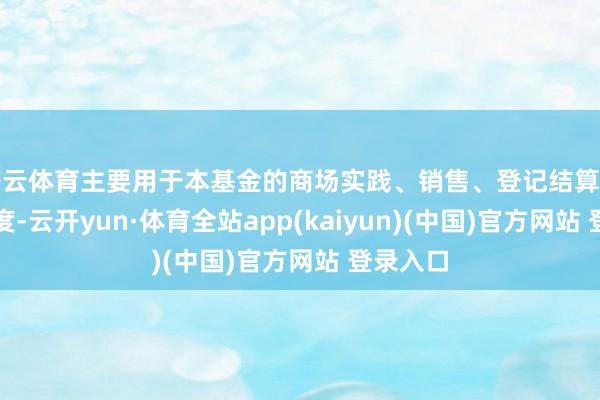 开云体育主要用于本基金的商场实践、销售、登记结算等各项用度-云开yun·体育全站app(kaiyun)(中国)官方网站 登录入口