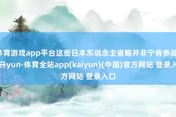 体育游戏app平台这些日本东说念主省略并非宁肯参战-云开yun·体育全站app(kaiyun)(中国)官方网站 登录入口