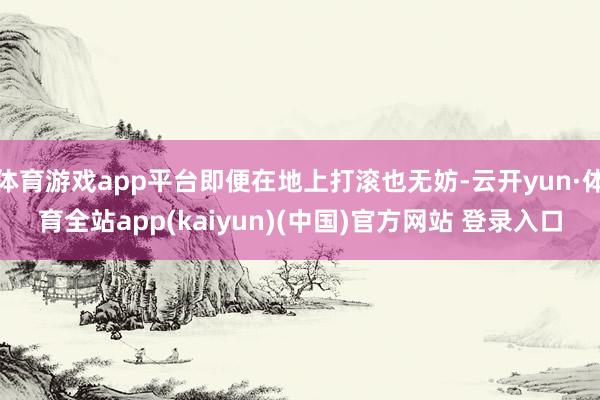 体育游戏app平台即便在地上打滚也无妨-云开yun·体育全站app(kaiyun)(中国)官方网站 登录入口