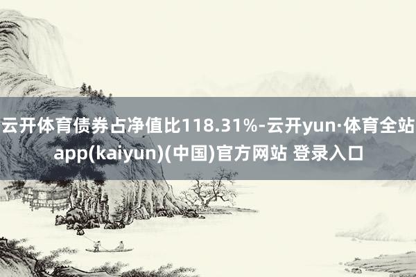 云开体育债券占净值比118.31%-云开yun·体育全站app(kaiyun)(中国)官方网站 登录入口