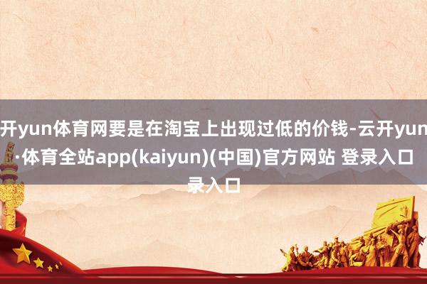 开yun体育网要是在淘宝上出现过低的价钱-云开yun·体育全站app(kaiyun)(中国)官方网站 登录入口