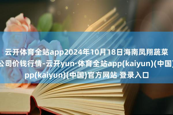 云开体育全站app2024年10月18日海南凤翔蔬菜批发市集惩处有限公司价钱行情-云开yun·体育全站app(kaiyun)(中国)官方网站 登录入口