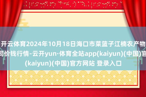 开云体育2024年10月18日海口市菜篮子江楠农产物批发商场有限公司价钱行情-云开yun·体育全站app(kaiyun)(中国)官方网站 登录入口