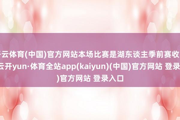 开云体育(中国)官方网站本场比赛是湖东谈主季前赛收官战-云开yun·体育全站app(kaiyun)(中国)官方网站 登录入口