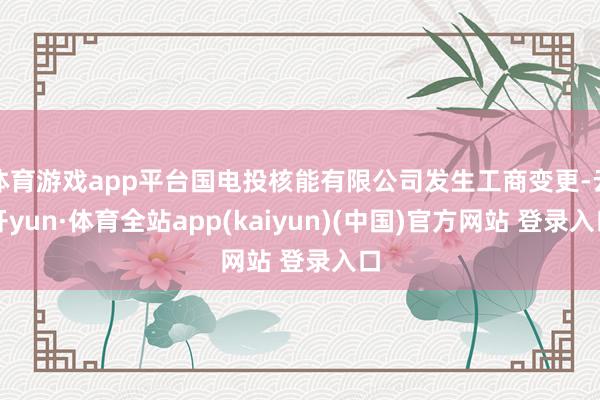 体育游戏app平台国电投核能有限公司发生工商变更-云开yun·体育全站app(kaiyun)(中国)官方网站 登录入口