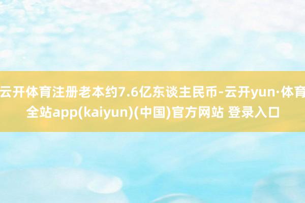 云开体育注册老本约7.6亿东谈主民币-云开yun·体育全站app(kaiyun)(中国)官方网站 登录入口