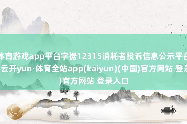 体育游戏app平台字据12315消耗者投诉信息公示平台数据-云开yun·体育全站app(kaiyun)(中国)官方网站 登录入口