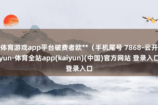 体育游戏app平台破费者欧**（手机尾号 7868-云开yun·体育全站app(kaiyun)(中国)官方网站 登录入口