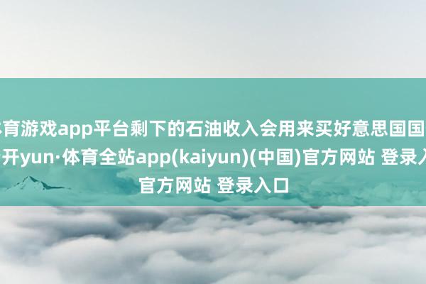 体育游戏app平台剩下的石油收入会用来买好意思国国债-云开yun·体育全站app(kaiyun)(中国)官方网站 登录入口